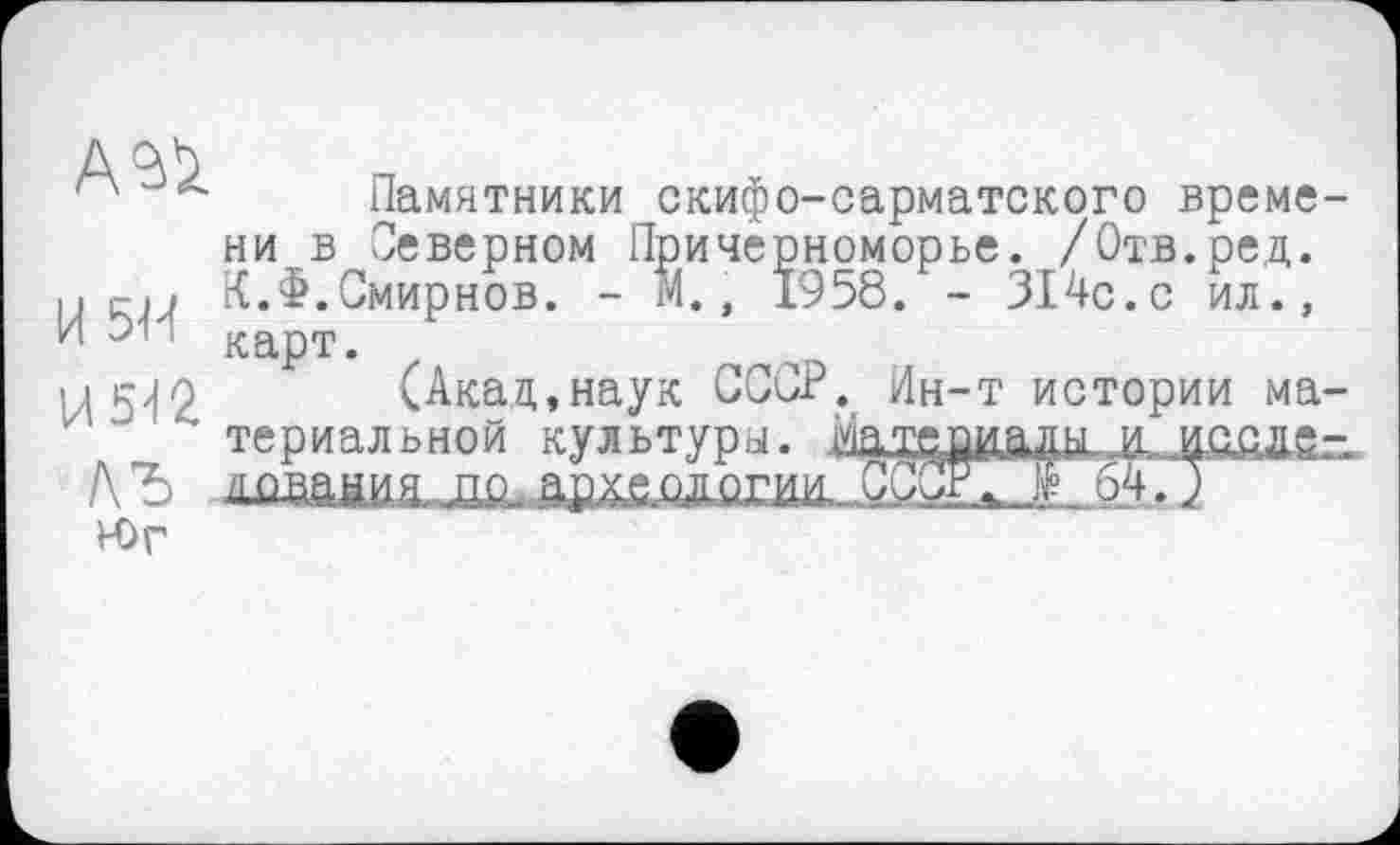 ﻿Памятники скифо-сарматского време ни в Северном Причерноморье. /Отв.ред. и (-.і К.Ф.Смирнов. - М., 1958. - 314с.с ил., И 6. карт.
ц5>|0 (Акад,наук СССР. Ин-т истории ма z " териальной культуры. МегшайЯ Ä 4Q.QÄS Л Ђ дпвания пр-архаплогии. СССР; të_ 64. )
Юг